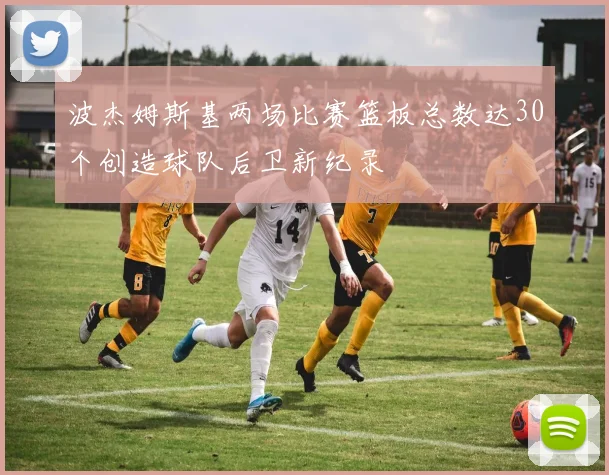 波杰姆斯基两场比赛篮板总数达30个创造球队后卫新纪录