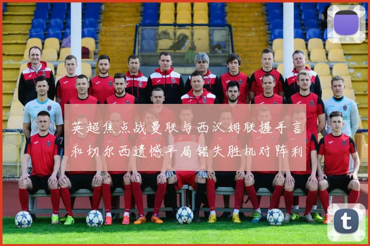 英超焦点战曼联与西汉姆联握手言和切尔西遗憾平局错失胜机对阵利兹联