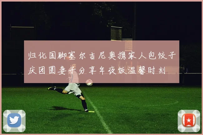 归化国脚塞尔吉尼奥携家人包饺子庆团圆妻子分享年夜饭温馨时刻