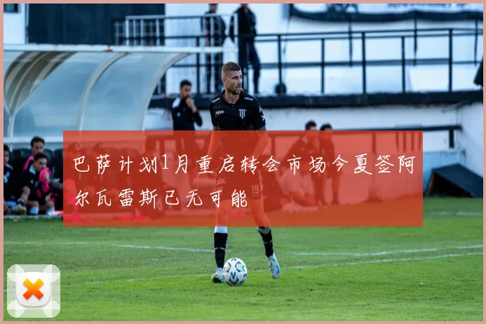 巴萨计划1月重启转会市场今夏签阿尔瓦雷斯已无可能