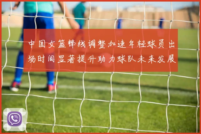 中国女篮锋线调整加速年轻球员出场时间显著提升助力球队未来发展