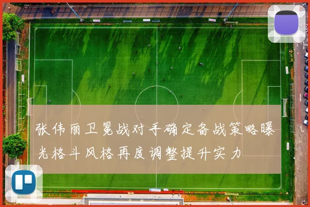 张伟丽卫冕战对手确定备战策略曝光格斗风格再度调整提升实力