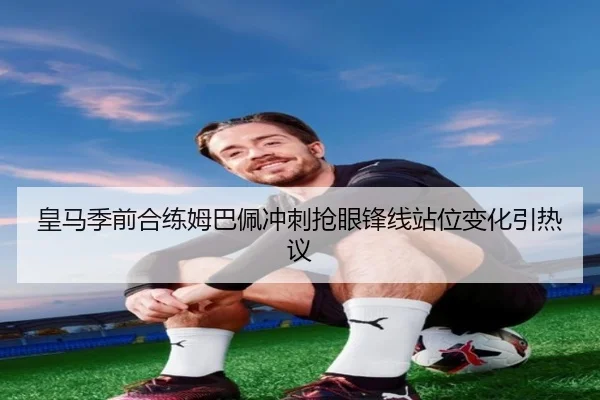 皇马季前合练姆巴佩冲刺抢眼锋线站位变化引热议