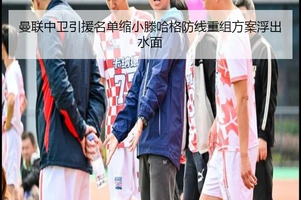 曼联中卫引援名单缩小滕哈格防线重组方案浮出水面