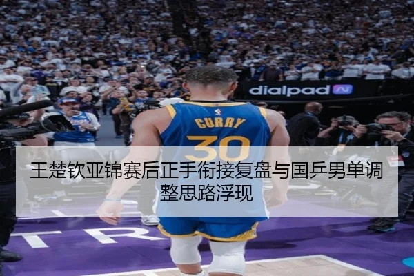 王楚钦亚锦赛后正手衔接复盘与国乒男单调整思路浮现