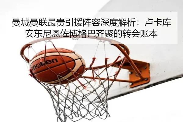 曼城曼联最贵引援阵容深度解析：卢卡库安东尼恩佐博格巴齐聚的转会账本